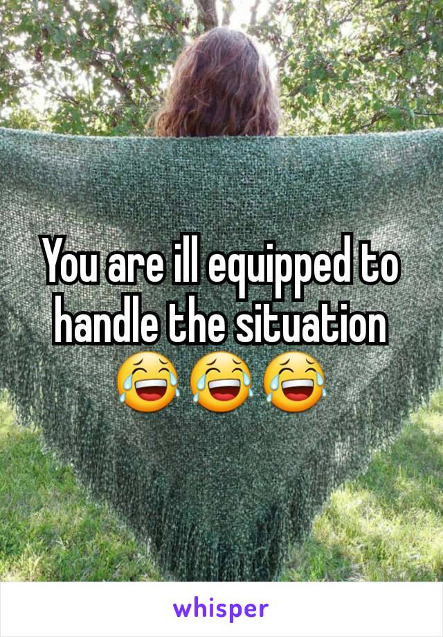 You are ill equipped to handle the situation
😂😂😂