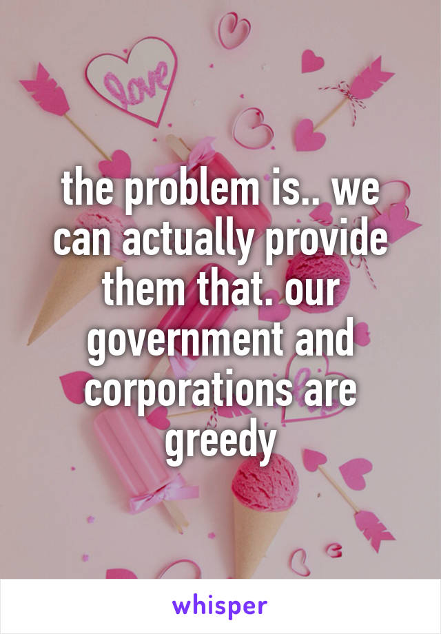 the problem is.. we can actually provide them that. our government and corporations are greedy