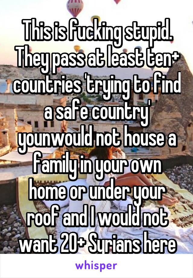 This is fucking stupid. They pass at least ten+ countries 'trying to find a safe country' younwould not house a family in your own home or under your roof and I would not want 20+ Syrians here