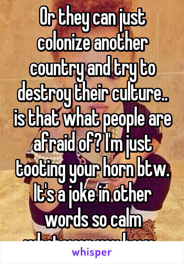 Or they can just colonize another country and try to destroy their culture.. is that what people are afraid of? I'm just tooting your horn btw. It's a joke in other words so calm whatever you have. 