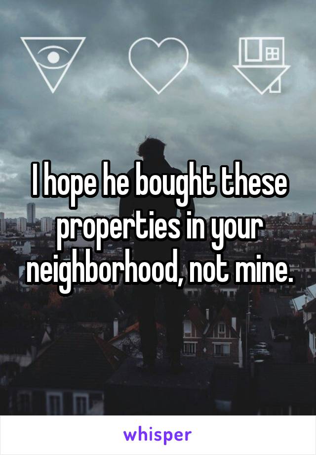 I hope he bought these properties in your neighborhood, not mine.