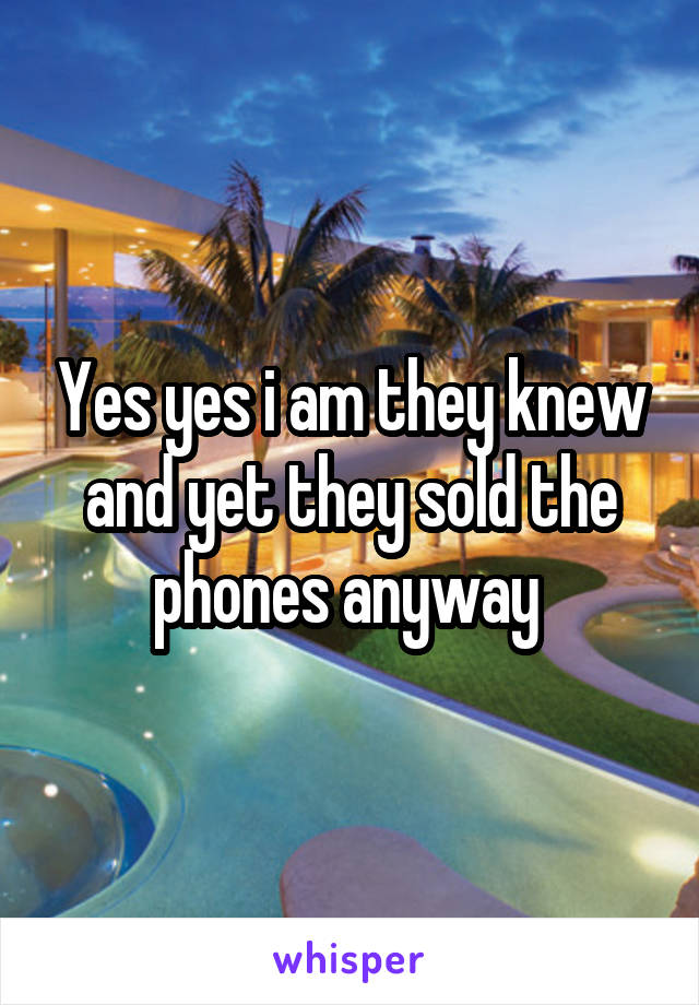 Yes yes i am they knew and yet they sold the phones anyway 