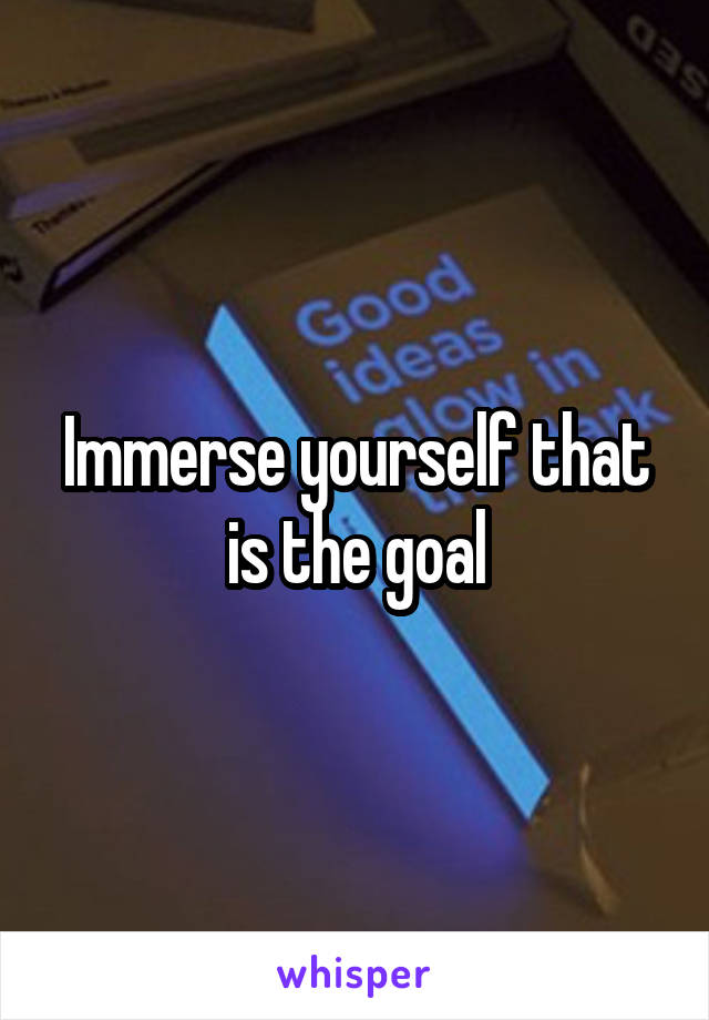 Immerse yourself that is the goal
