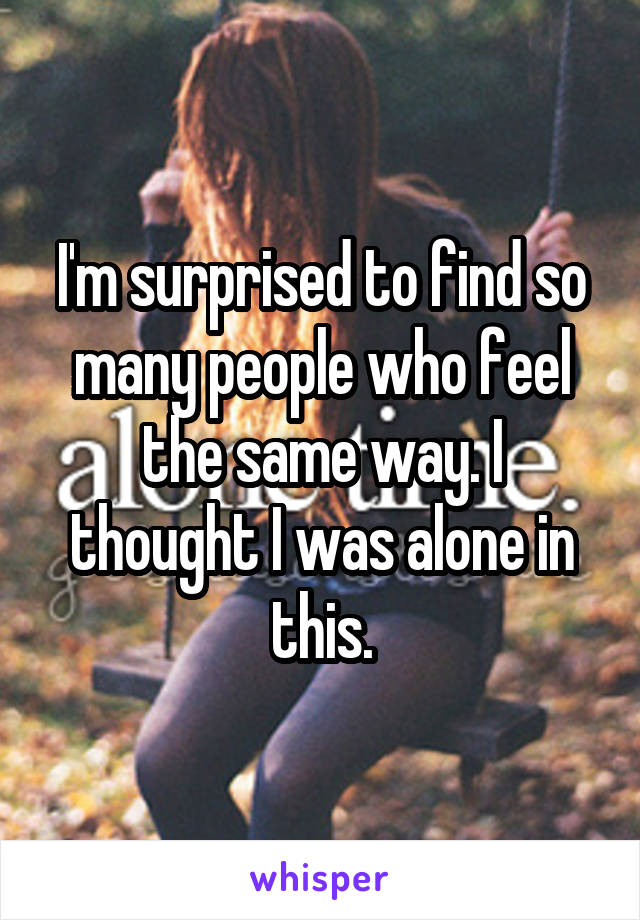 I'm surprised to find so many people who feel the same way. I thought I was alone in this.