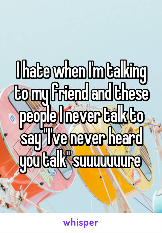 I hate when I'm talking to my friend and these people I never talk to say "I've never heard you talk" suuuuuuure 
