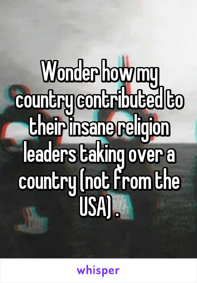 Wonder how my country contributed to their insane religion leaders taking over a country (not from the USA) .