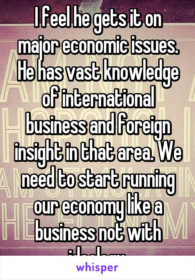 I feel he gets it on major economic issues. He has vast knowledge of international business and foreign insight in that area. We need to start running our economy like a business not with ideology 