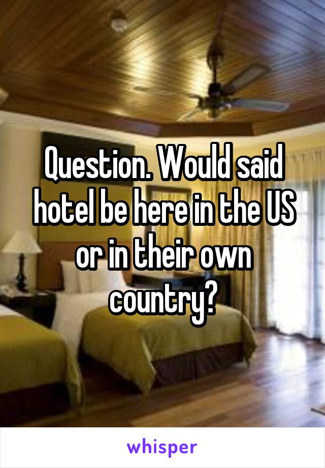 Question. Would said hotel be here in the US or in their own country?