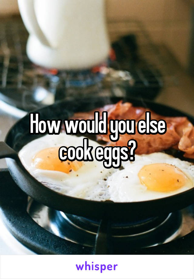 How would you else cook eggs?
