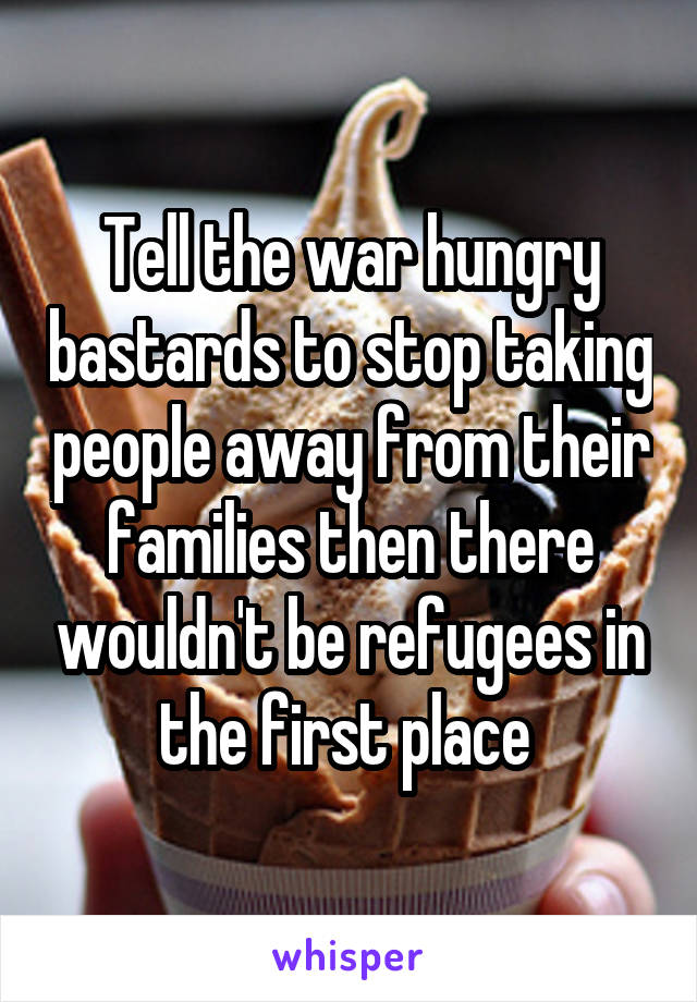 Tell the war hungry bastards to stop taking people away from their families then there wouldn't be refugees in the first place 
