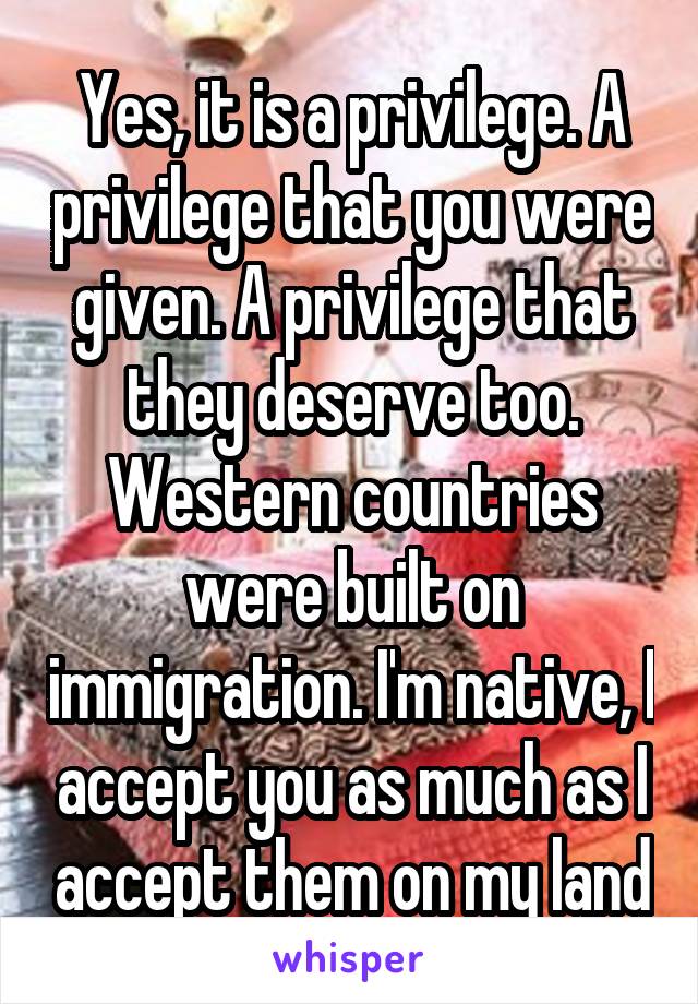 Yes, it is a privilege. A privilege that you were given. A privilege that they deserve too. Western countries were built on immigration. I'm native, I accept you as much as I accept them on my land