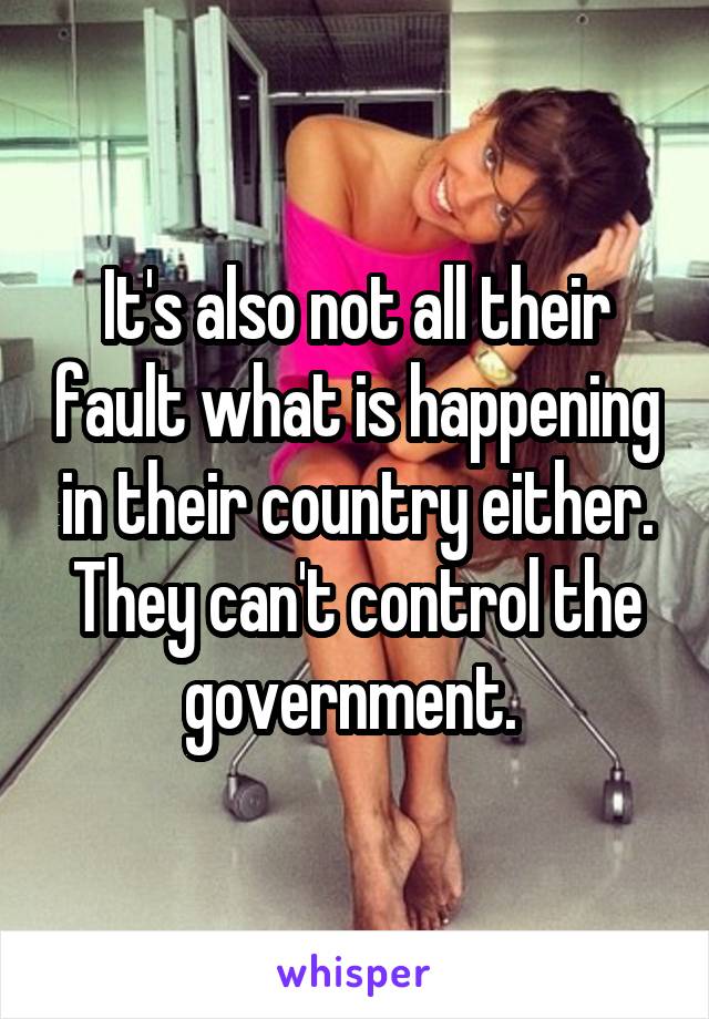 It's also not all their fault what is happening in their country either. They can't control the government. 