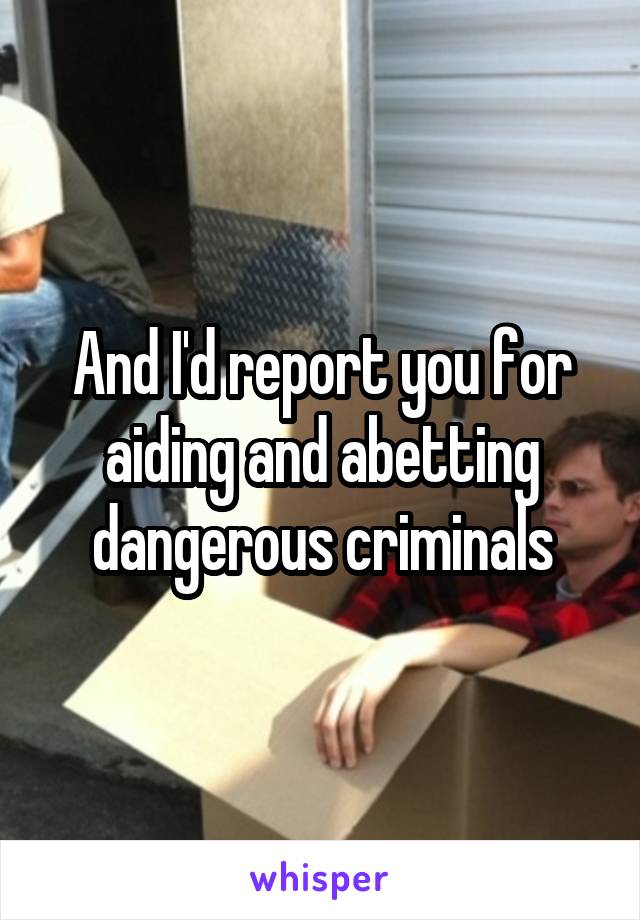 And I'd report you for aiding and abetting dangerous criminals