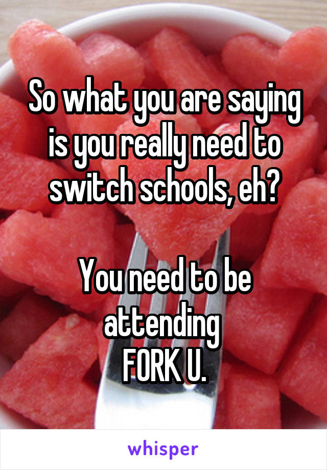 So what you are saying is you really need to switch schools, eh?

You need to be attending 
FORK U.