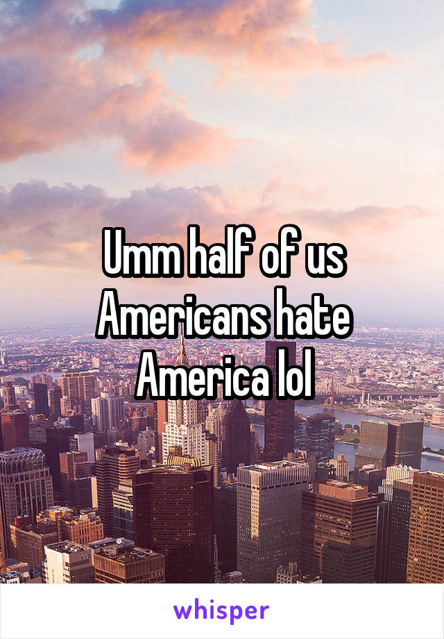 Umm half of us Americans hate America lol