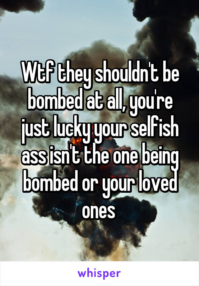 Wtf they shouldn't be bombed at all, you're just lucky your selfish ass isn't the one being bombed or your loved ones 