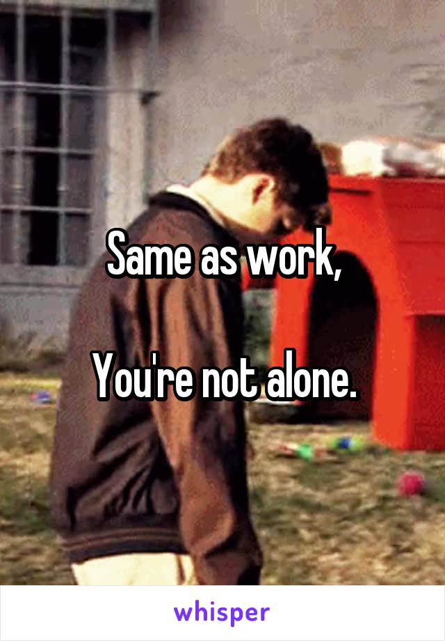 Same as work,

You're not alone.