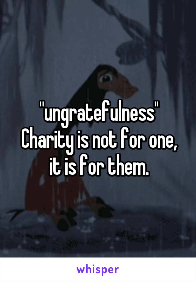 "ungratefulness"
Charity is not for one, it is for them.