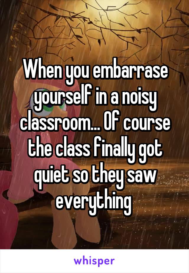 When you embarrase yourself in a noisy classroom... Of course the class finally got quiet so they saw everything 