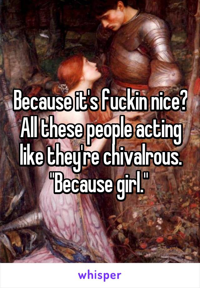 Because it's fuckin nice? All these people acting like they're chivalrous. "Because girl." 