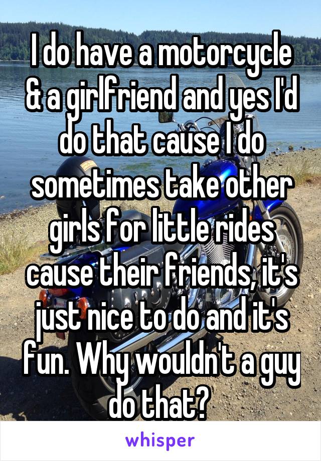 I do have a motorcycle & a girlfriend and yes I'd do that cause I do sometimes take other girls for little rides cause their friends, it's just nice to do and it's fun. Why wouldn't a guy do that? 