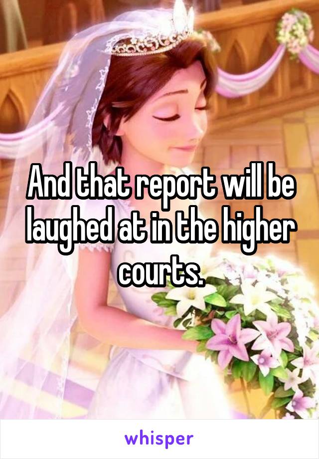 And that report will be laughed at in the higher courts.