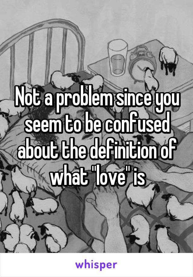 Not a problem since you seem to be confused about the definition of what "love" is
