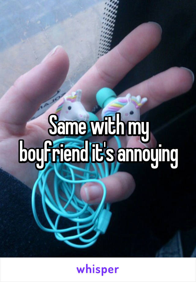 Same with my boyfriend it's annoying