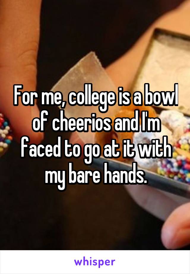 For me, college is a bowl of cheerios and I'm faced to go at it with my bare hands.