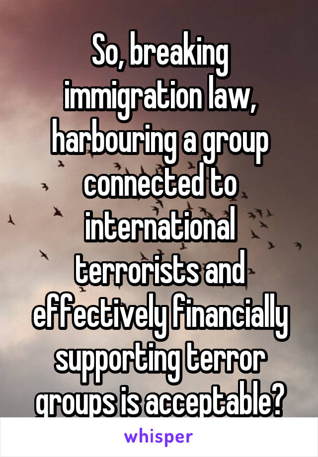 So, breaking immigration law, harbouring a group connected to international terrorists and effectively financially supporting terror groups is acceptable?