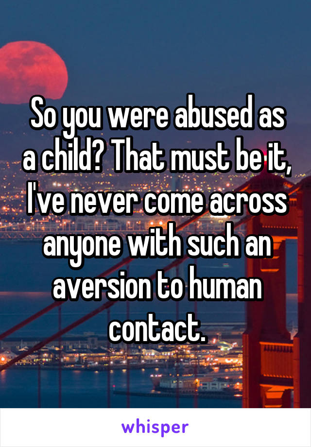 So you were abused as a child? That must be it, I've never come across anyone with such an aversion to human contact.