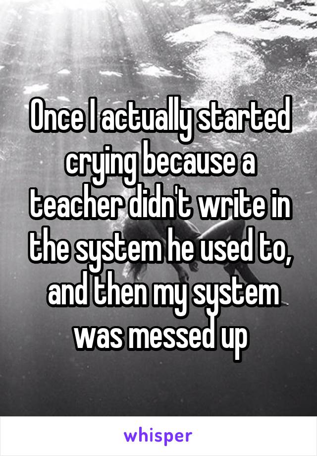 Once I actually started crying because a teacher didn't write in the system he used to,
 and then my system was messed up