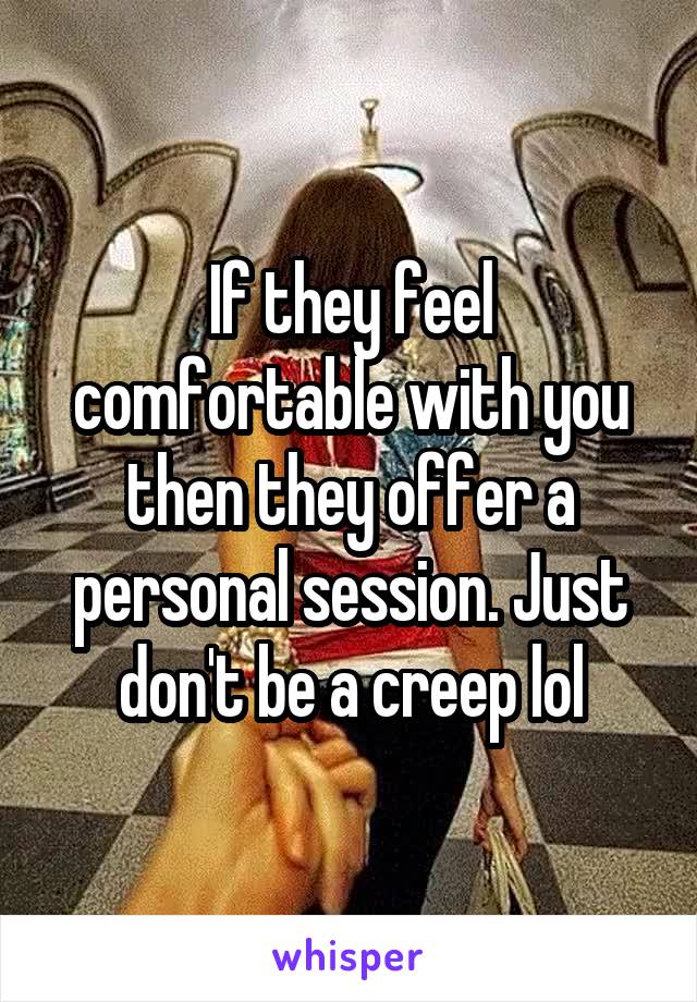 If they feel comfortable with you then they offer a personal session. Just don't be a creep lol