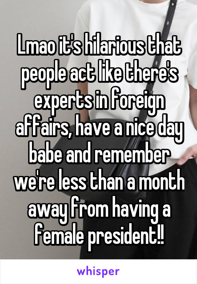 Lmao it's hilarious that people act like there's experts in foreign affairs, have a nice day babe and remember we're less than a month away from having a female president!!