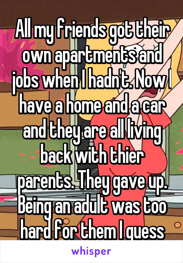 All my friends got their own apartments and jobs when I hadn't. Now I have a home and a car and they are all living back with thier parents. They gave up. Being an adult was too hard for them I guess