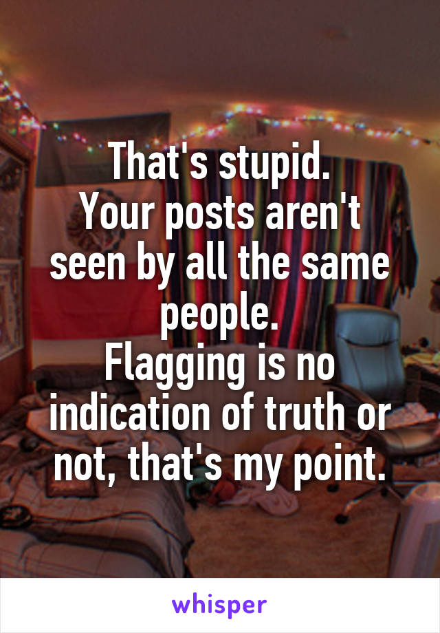 That's stupid.
Your posts aren't seen by all the same people.
Flagging is no indication of truth or not, that's my point.