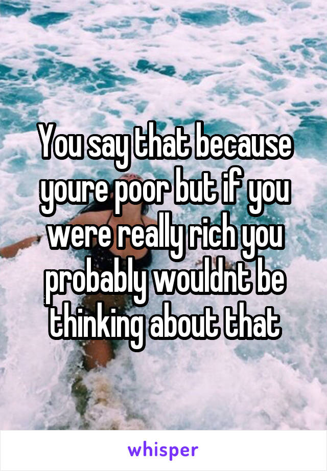 You say that because youre poor but if you were really rich you probably wouldnt be thinking about that