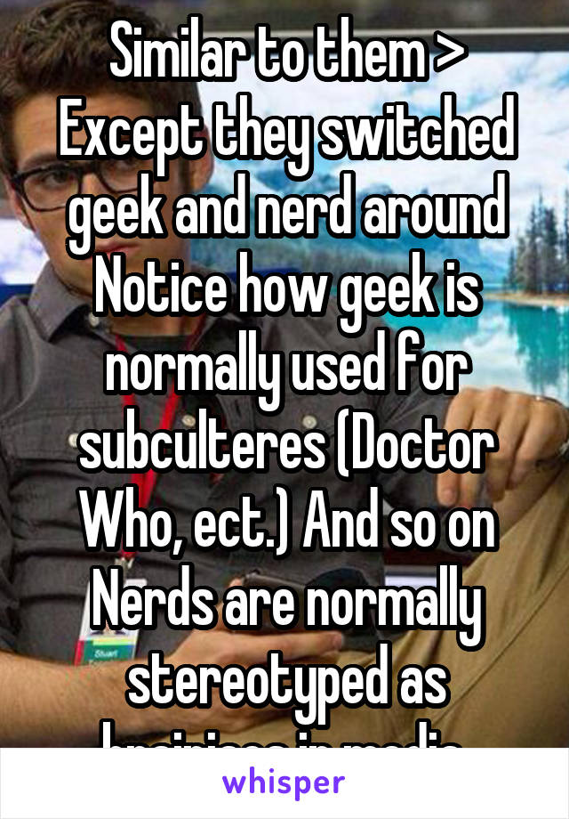 Similar to them >
Except they switched geek and nerd around
Notice how geek is normally used for subculteres (Doctor Who, ect.) And so on
Nerds are normally stereotyped as brainiacs in media 