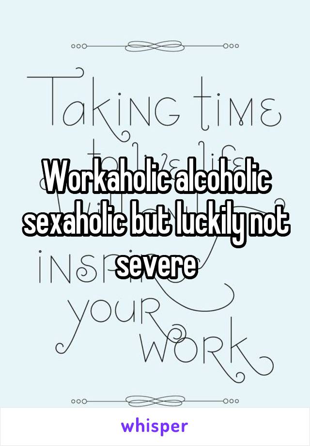 Workaholic alcoholic sexaholic but luckily not severe