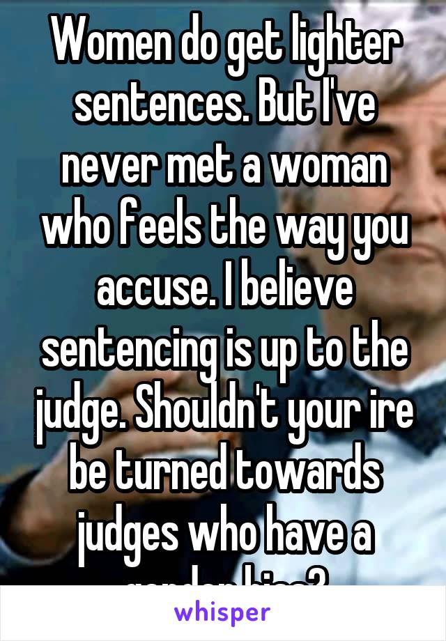 Women do get lighter sentences. But I've never met a woman who feels the way you accuse. I believe sentencing is up to the judge. Shouldn't your ire be turned towards judges who have a gender bias?