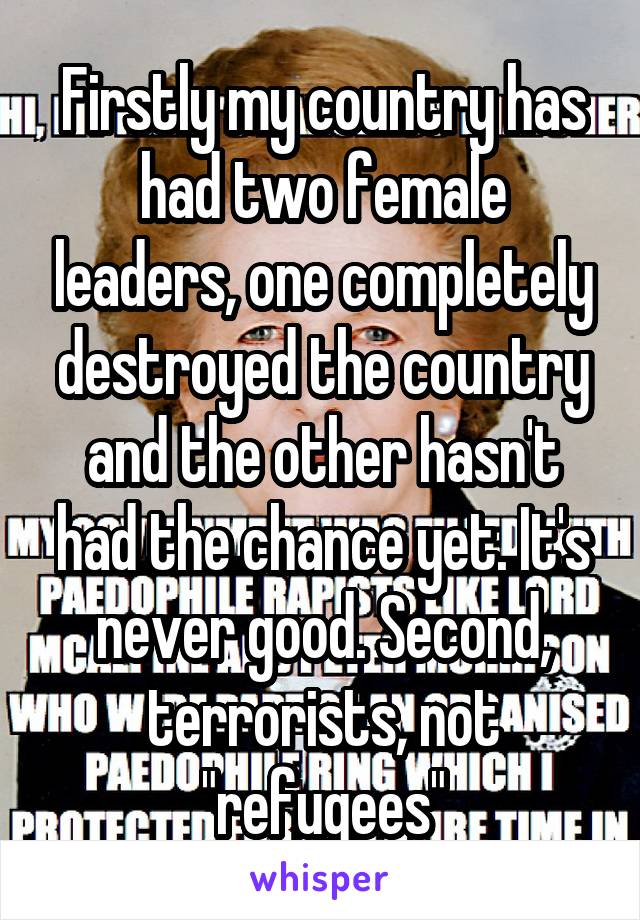 Firstly my country has had two female leaders, one completely destroyed the country and the other hasn't had the chance yet. It's never good. Second, terrorists, not "refugees"