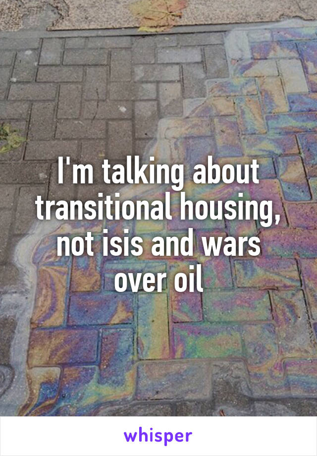 I'm talking about transitional housing,
not isis and wars
over oil