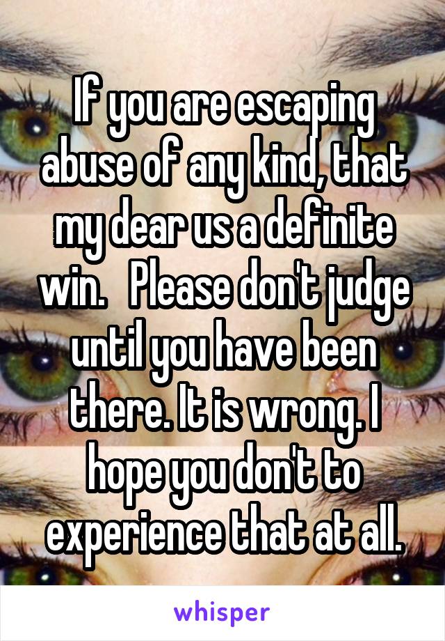 If you are escaping abuse of any kind, that my dear us a definite win.   Please don't judge until you have been there. It is wrong. I hope you don't to experience that at all.