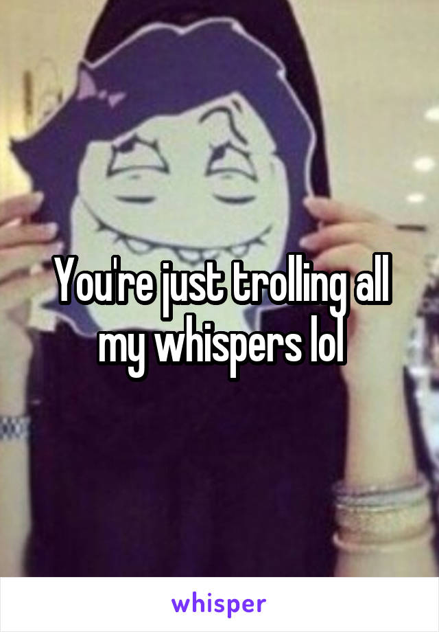 You're just trolling all my whispers lol