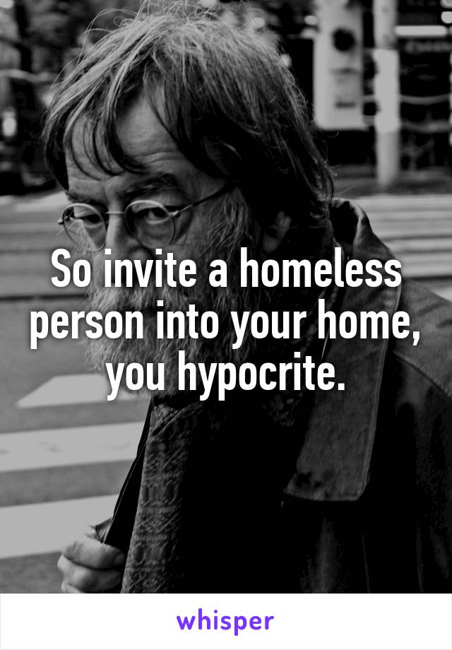 So invite a homeless person into your home, you hypocrite.