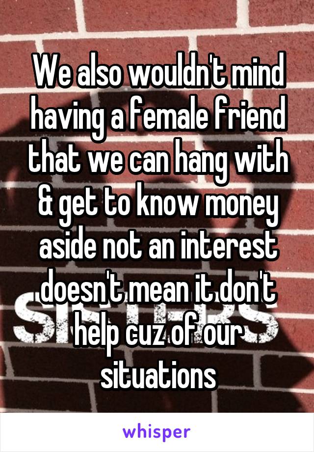 We also wouldn't mind having a female friend that we can hang with & get to know money aside not an interest doesn't mean it don't help cuz of our situations