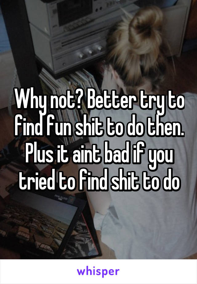 Why not? Better try to find fun shit to do then. Plus it aint bad if you tried to find shit to do