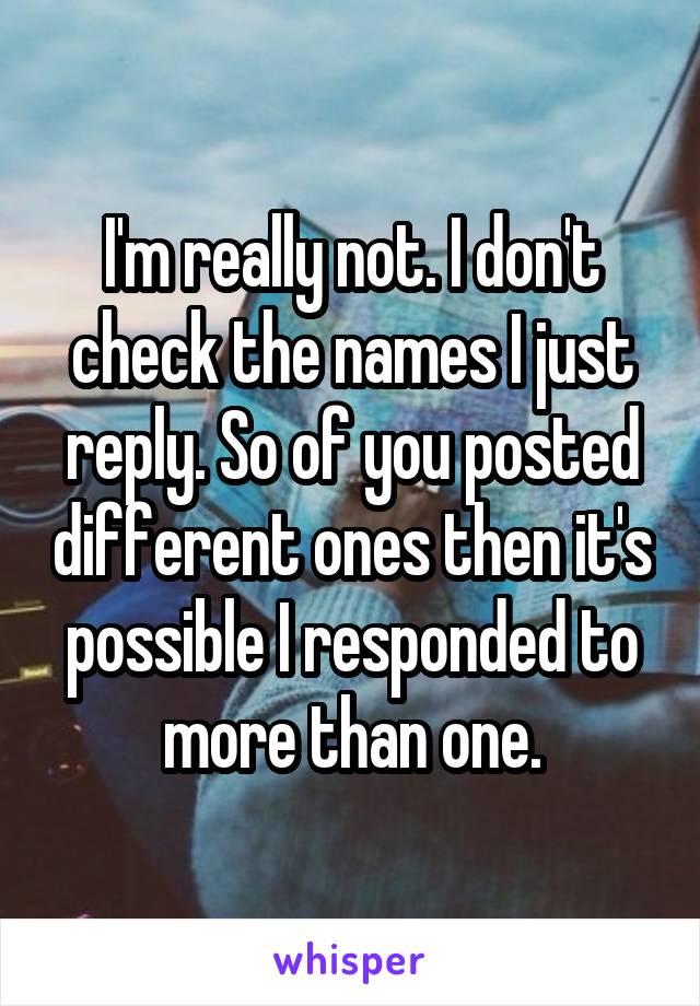 I'm really not. I don't check the names I just reply. So of you posted different ones then it's possible I responded to more than one.