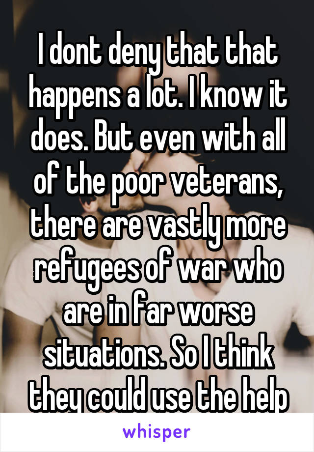 I dont deny that that happens a lot. I know it does. But even with all of the poor veterans, there are vastly more refugees of war who are in far worse situations. So I think they could use the help