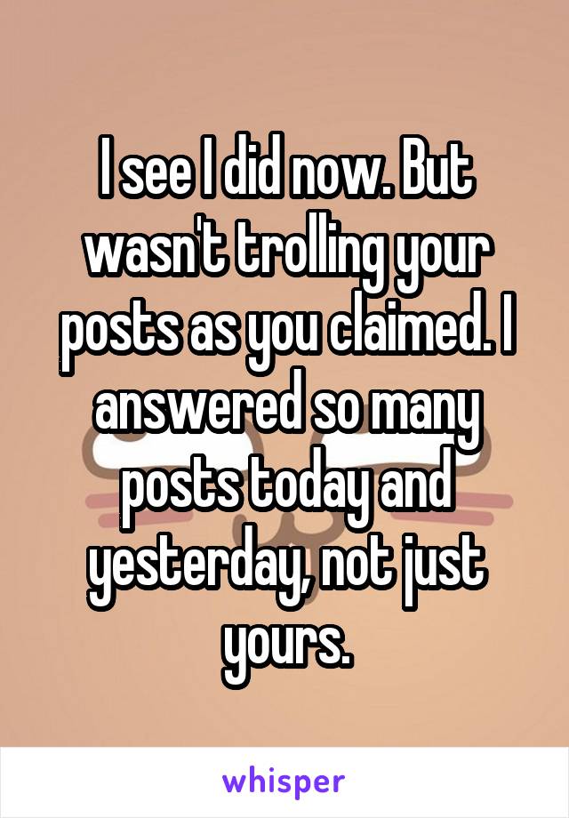 I see I did now. But wasn't trolling your posts as you claimed. I answered so many posts today and yesterday, not just yours.
